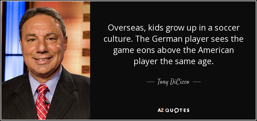Overseas, kids grow up in a soccer culture. The German player sees the game eons above the American player the same age. - Tony DiCicco