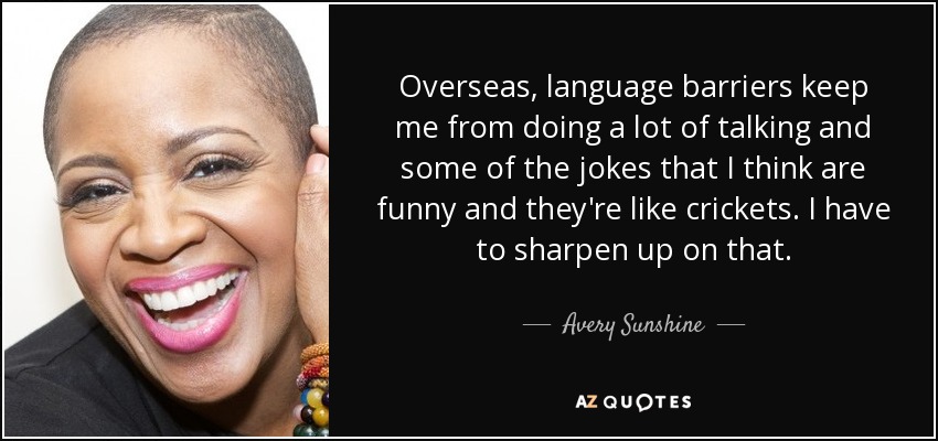 Overseas, language barriers keep me from doing a lot of talking and some of the jokes that I think are funny and they're like crickets. I have to sharpen up on that. - Avery Sunshine
