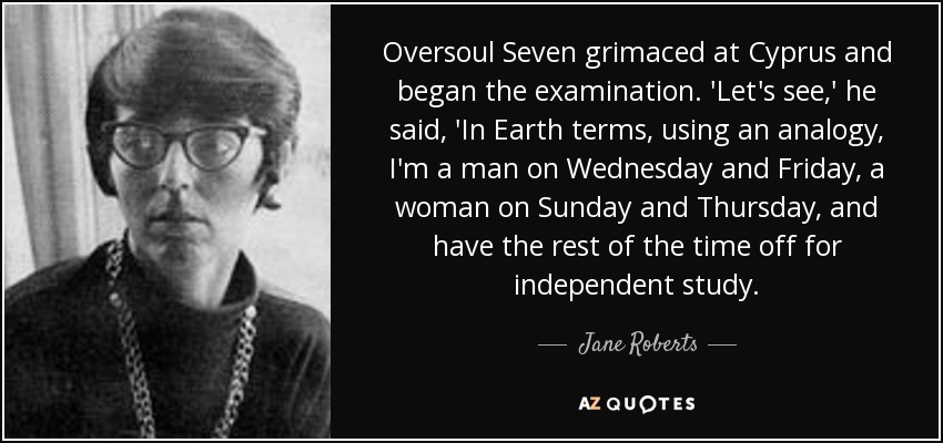 Oversoul Seven grimaced at Cyprus and began the examination. 'Let's see,' he said, 'In Earth terms, using an analogy, I'm a man on Wednesday and Friday, a woman on Sunday and Thursday, and have the rest of the time off for independent study. - Jane Roberts