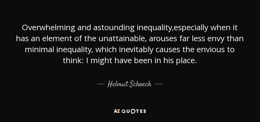 Overwhelming and astounding inequality,especially when it has an element of the unattainable, arouses far less envy than minimal inequality, which inevitably causes the envious to think: I might have been in his place. - Helmut Schoeck