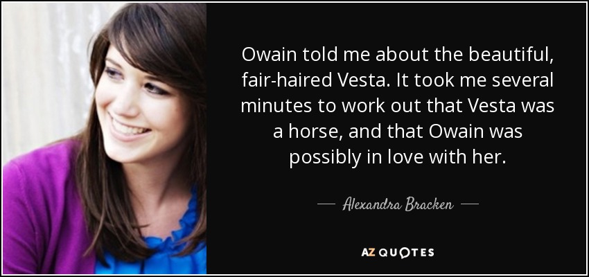 Owain told me about the beautiful, fair-haired Vesta. It took me several minutes to work out that Vesta was a horse, and that Owain was possibly in love with her. - Alexandra Bracken