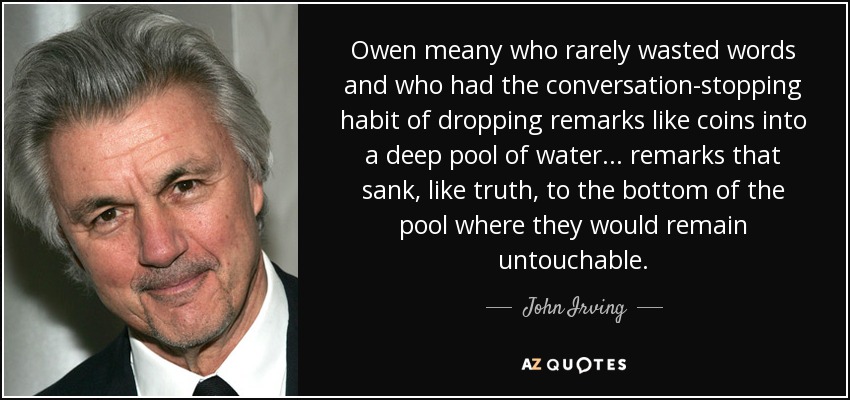 Owen meany who rarely wasted words and who had the conversation-stopping habit of dropping remarks like coins into a deep pool of water... remarks that sank, like truth, to the bottom of the pool where they would remain untouchable. - John Irving