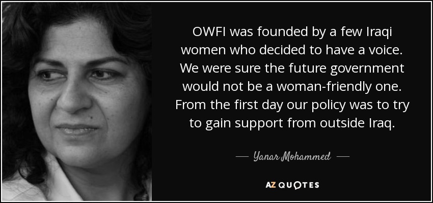 OWFI was founded by a few Iraqi women who decided to have a voice. We were sure the future government would not be a woman-friendly one. From the first day our policy was to try to gain support from outside Iraq. - Yanar Mohammed