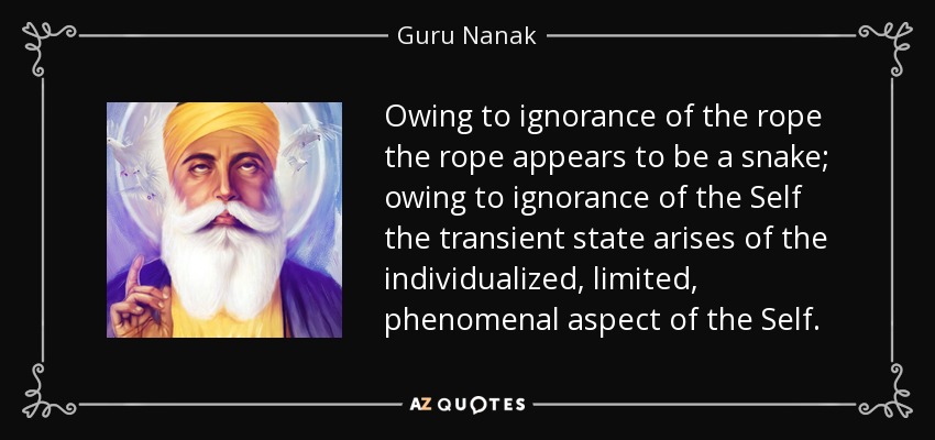 Owing to ignorance of the rope the rope appears to be a snake; owing to ignorance of the Self the transient state arises of the individualized, limited, phenomenal aspect of the Self. - Guru Nanak