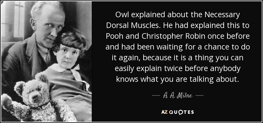 Owl explained about the Necessary Dorsal Muscles. He had explained this to Pooh and Christopher Robin once before and had been waiting for a chance to do it again, because it is a thing you can easily explain twice before anybody knows what you are talking about. - A. A. Milne