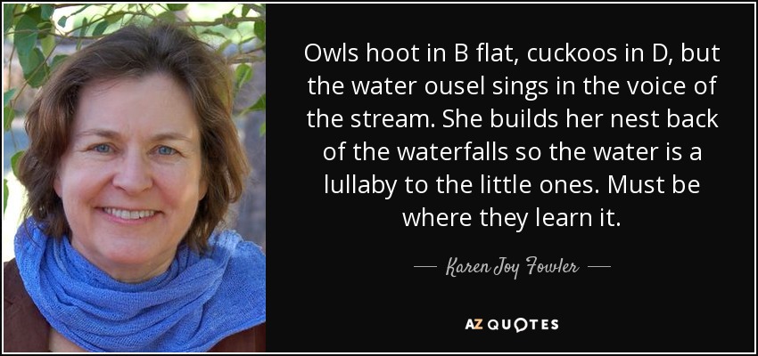 Owls hoot in B flat, cuckoos in D, but the water ousel sings in the voice of the stream. She builds her nest back of the waterfalls so the water is a lullaby to the little ones. Must be where they learn it. - Karen Joy Fowler