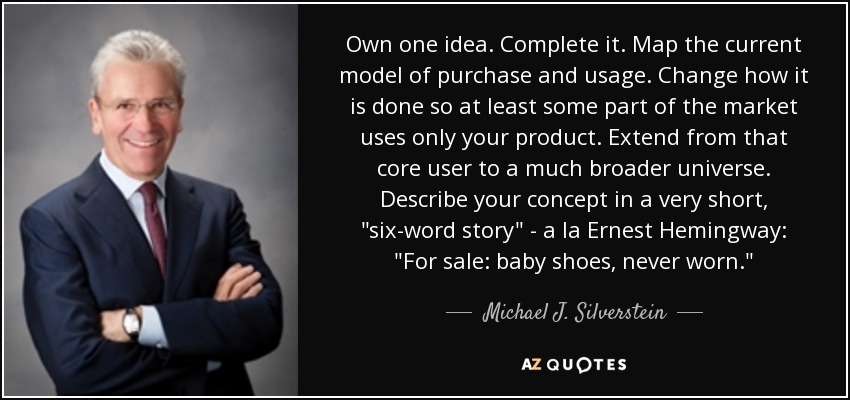 Own one idea. Complete it. Map the current model of purchase and usage. Change how it is done so at least some part of the market uses only your product. Extend from that core user to a much broader universe. Describe your concept in a very short, 