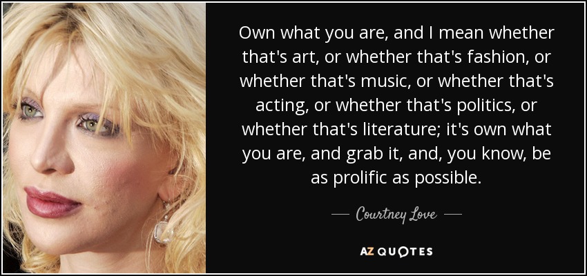 Own what you are, and I mean whether that's art, or whether that's fashion, or whether that's music, or whether that's acting, or whether that's politics, or whether that's literature; it's own what you are, and grab it, and, you know, be as prolific as possible. - Courtney Love