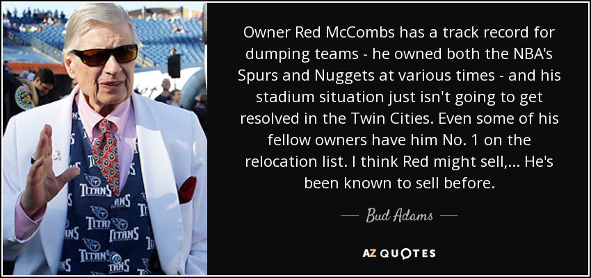 Owner Red McCombs has a track record for dumping teams - he owned both the NBA's Spurs and Nuggets at various times - and his stadium situation just isn't going to get resolved in the Twin Cities. Even some of his fellow owners have him No. 1 on the relocation list. I think Red might sell, ... He's been known to sell before. - Bud Adams