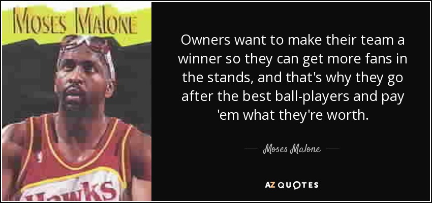 Owners want to make their team a winner so they can get more fans in the stands, and that's why they go after the best ball-players and pay 'em what they're worth. - Moses Malone