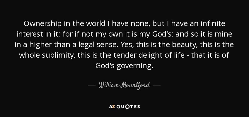 Ownership in the world I have none, but I have an infinite interest in it; for if not my own it is my God's; and so it is mine in a higher than a legal sense. Yes, this is the beauty, this is the whole sublimity, this is the tender delight of life - that it is of God's governing. - William Mountford