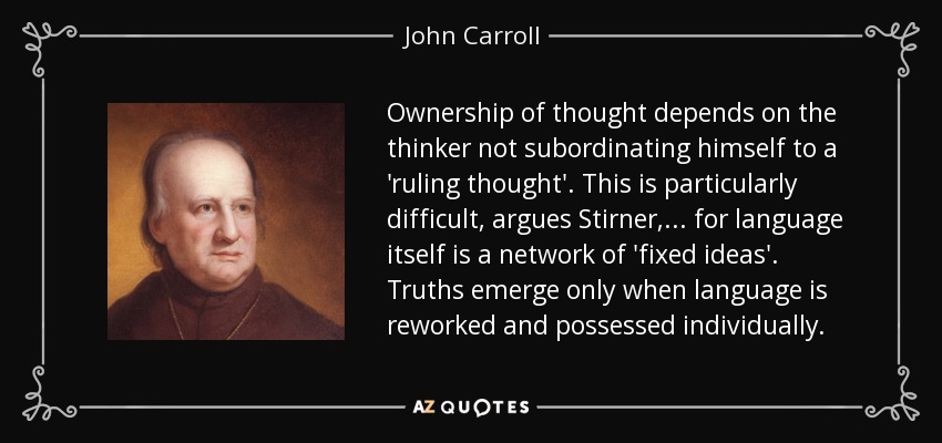 Ownership of thought depends on the thinker not subordinating himself to a 'ruling thought'. This is particularly difficult, argues Stirner, ... for language itself is a network of 'fixed ideas'. Truths emerge only when language is reworked and possessed individually. - John Carroll