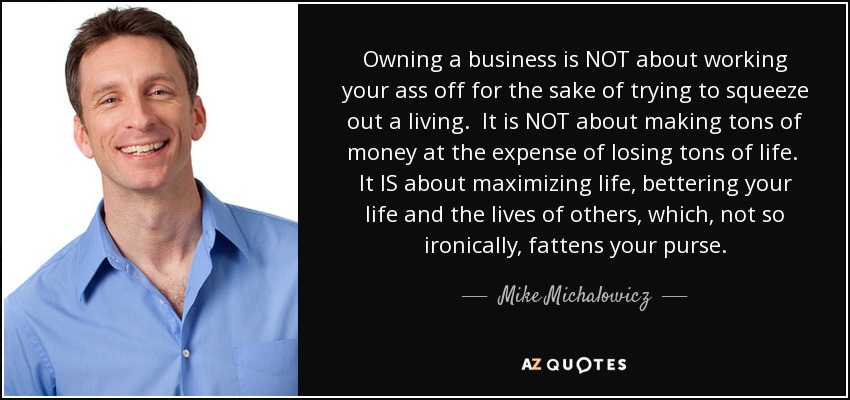 Owning a business is NOT about working your ass off for the sake of trying to squeeze out a living. It is NOT about making tons of money at the expense of losing tons of life. It IS about maximizing life, bettering your life and the lives of others, which, not so ironically, fattens your purse. - Mike Michalowicz
