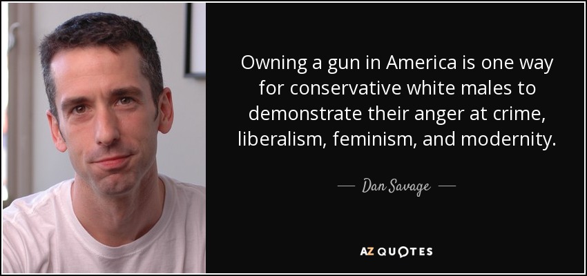 Owning a gun in America is one way for conservative white males to demonstrate their anger at crime, liberalism, feminism, and modernity. - Dan Savage