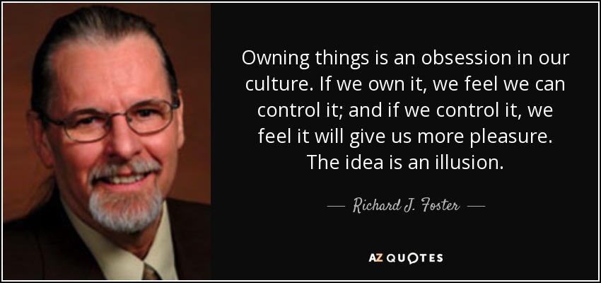 Owning things is an obsession in our culture. If we own it, we feel we can control it; and if we control it, we feel it will give us more pleasure. The idea is an illusion. - Richard J. Foster