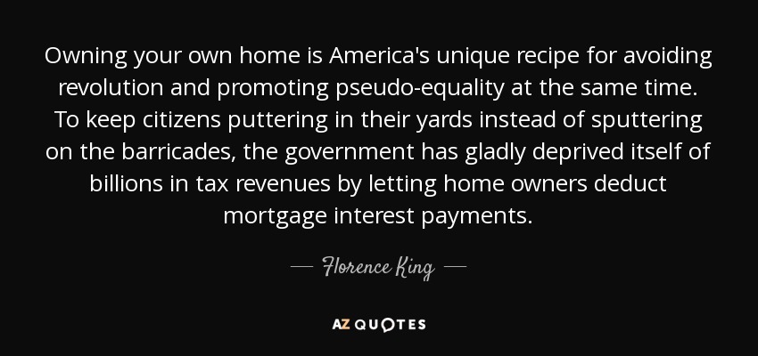 Owning your own home is America's unique recipe for avoiding revolution and promoting pseudo-equality at the same time. To keep citizens puttering in their yards instead of sputtering on the barricades, the government has gladly deprived itself of billions in tax revenues by letting home owners deduct mortgage interest payments. - Florence King