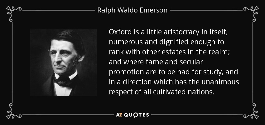 Oxford is a little aristocracy in itself, numerous and dignified enough to rank with other estates in the realm; and where fame and secular promotion are to be had for study, and in a direction which has the unanimous respect of all cultivated nations. - Ralph Waldo Emerson