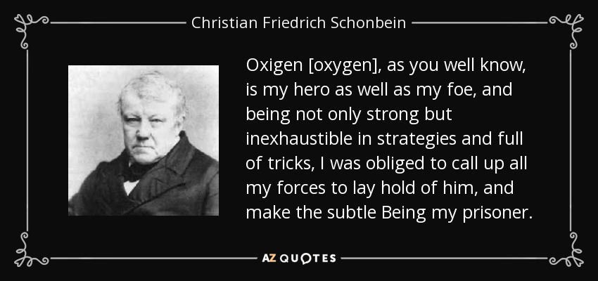 Oxigen [oxygen], as you well know, is my hero as well as my foe, and being not only strong but inexhaustible in strategies and full of tricks, I was obliged to call up all my forces to lay hold of him, and make the subtle Being my prisoner. - Christian Friedrich Schonbein