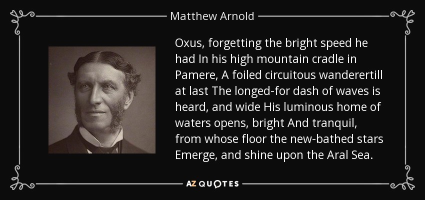 Oxus, forgetting the bright speed he had In his high mountain cradle in Pamere, A foiled circuitous wanderertill at last The longed-for dash of waves is heard, and wide His luminous home of waters opens, bright And tranquil, from whose floor the new-bathed stars Emerge, and shine upon the Aral Sea. - Matthew Arnold