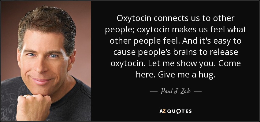 Oxytocin connects us to other people; oxytocin makes us feel what other people feel. And it's easy to cause people's brains to release oxytocin. Let me show you. Come here. Give me a hug. - Paul J. Zak