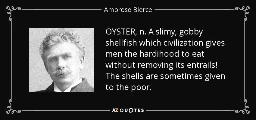 OYSTER, n. A slimy, gobby shellfish which civilization gives men the hardihood to eat without removing its entrails! The shells are sometimes given to the poor. - Ambrose Bierce