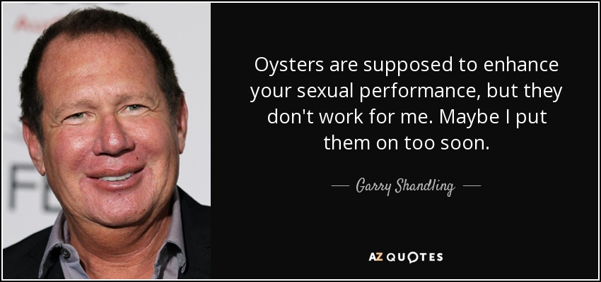 Oysters are supposed to enhance your sexual performance, but they don't work for me. Maybe I put them on too soon. - Garry Shandling