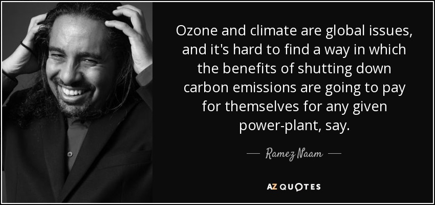 Ozone and climate are global issues, and it's hard to find a way in which the benefits of shutting down carbon emissions are going to pay for themselves for any given power-plant, say. - Ramez Naam