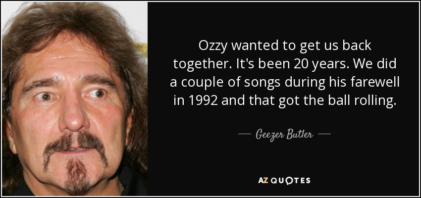 Ozzy wanted to get us back together. It's been 20 years. We did a couple of songs during his farewell in 1992 and that got the ball rolling. - Geezer Butler