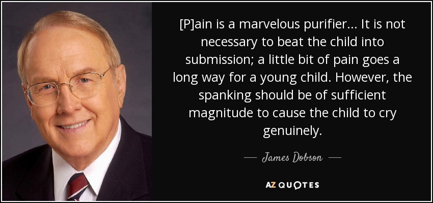 [P]ain is a marvelous purifier. . . It is not necessary to beat the child into submission; a little bit of pain goes a long way for a young child. However, the spanking should be of sufficient magnitude to cause the child to cry genuinely. - James Dobson