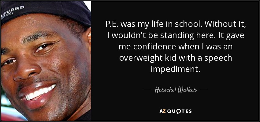 P.E. was my life in school. Without it, I wouldn't be standing here. It gave me confidence when I was an overweight kid with a speech impediment. - Herschel Walker