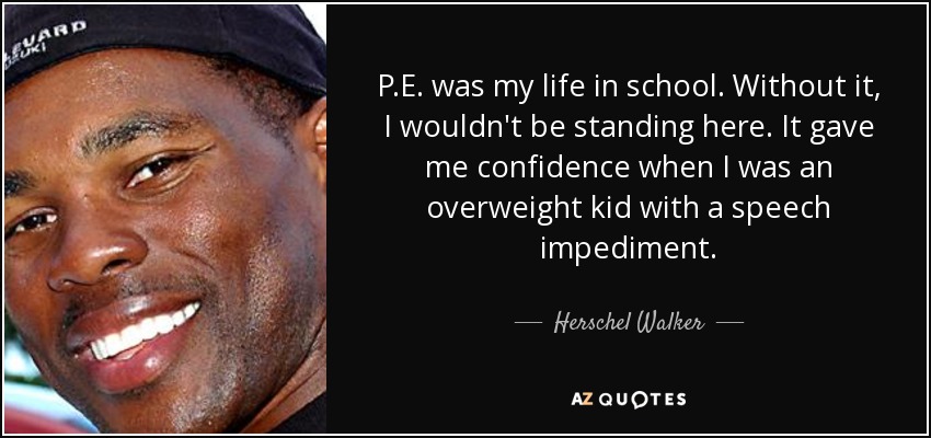P.E. was my life in school. Without it, I wouldn't be standing here. It gave me confidence when I was an overweight kid with a speech impediment. - Herschel Walker
