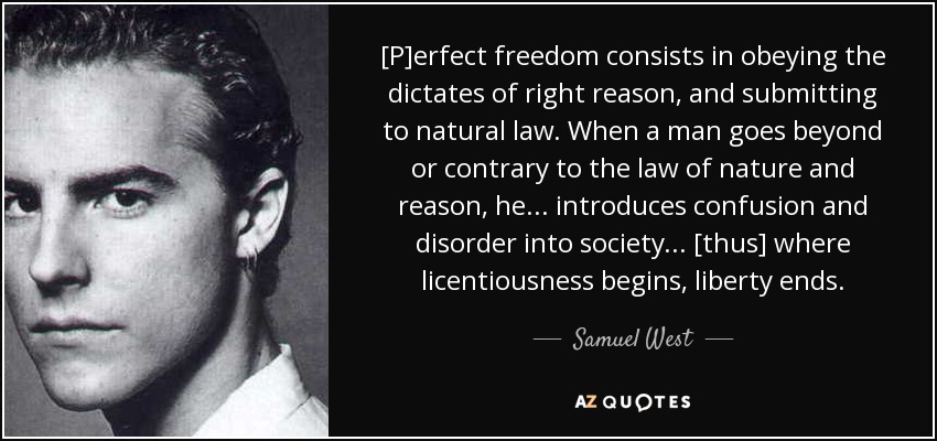 [P]erfect freedom consists in obeying the dictates of right reason, and submitting to natural law. When a man goes beyond or contrary to the law of nature and reason, he . . . introduces confusion and disorder into society . . . [thus] where licentiousness begins, liberty ends. - Samuel West