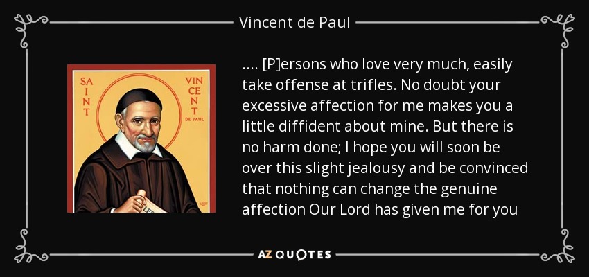 . . . . [P]ersons who love very much, easily take offense at trifles. No doubt your excessive affection for me makes you a little diffident about mine. But there is no harm done; I hope you will soon be over this slight jealousy and be convinced that nothing can change the genuine affection Our Lord has given me for you - Vincent de Paul
