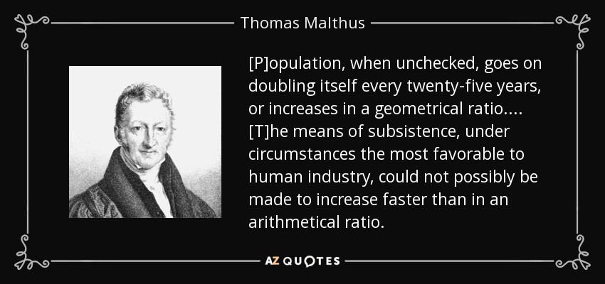 [P]opulation, when unchecked, goes on doubling itself every twenty-five years, or increases in a geometrical ratio. ... [T]he means of subsistence, under circumstances the most favorable to human industry, could not possibly be made to increase faster than in an arithmetical ratio. - Thomas Malthus