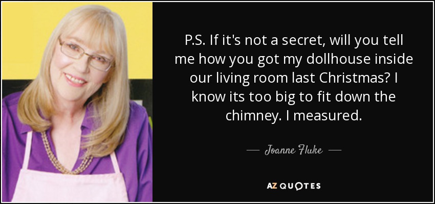 P.S. If it's not a secret, will you tell me how you got my dollhouse inside our living room last Christmas? I know its too big to fit down the chimney. I measured. - Joanne Fluke