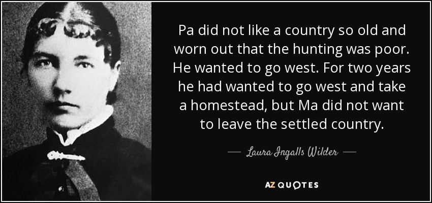 Pa did not like a country so old and worn out that the hunting was poor. He wanted to go west. For two years he had wanted to go west and take a homestead, but Ma did not want to leave the settled country. - Laura Ingalls Wilder