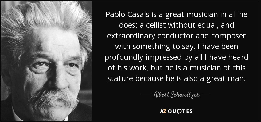Pablo Casals is a great musician in all he does: a cellist without equal, and extraordinary conductor and composer with something to say. I have been profoundly impressed by all I have heard of his work, but he is a musician of this stature because he is also a great man. - Albert Schweitzer