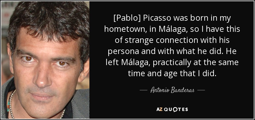 [Pablo] Picasso was born in my hometown, in Málaga, so I have this of strange connection with his persona and with what he did. He left Málaga, practically at the same time and age that I did. - Antonio Banderas