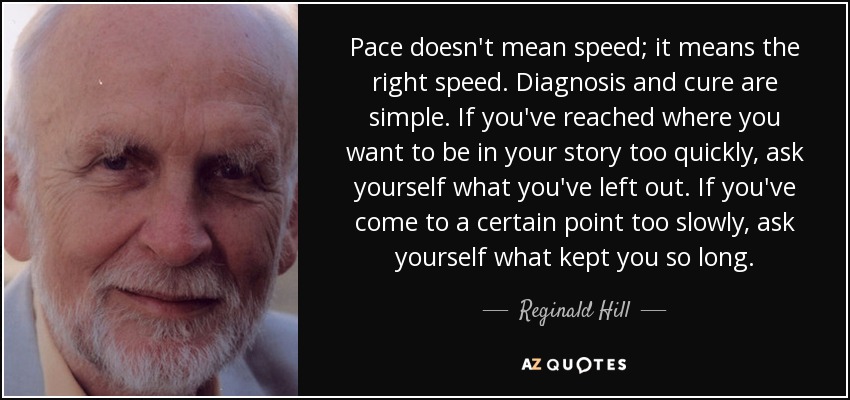 Pace doesn't mean speed; it means the right speed. Diagnosis and cure are simple. If you've reached where you want to be in your story too quickly, ask yourself what you've left out. If you've come to a certain point too slowly, ask yourself what kept you so long. - Reginald Hill