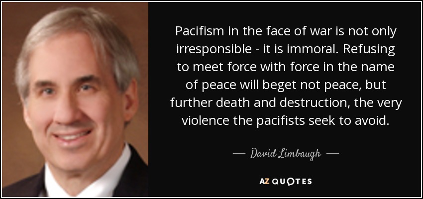 Pacifism in the face of war is not only irresponsible - it is immoral. Refusing to meet force with force in the name of peace will beget not peace, but further death and destruction, the very violence the pacifists seek to avoid. - David Limbaugh