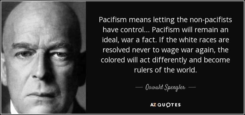 Pacifism means letting the non-pacifists have control ... Pacifism will remain an ideal, war a fact. If the white races are resolved never to wage war again, the colored will act differently and become rulers of the world. - Oswald Spengler
