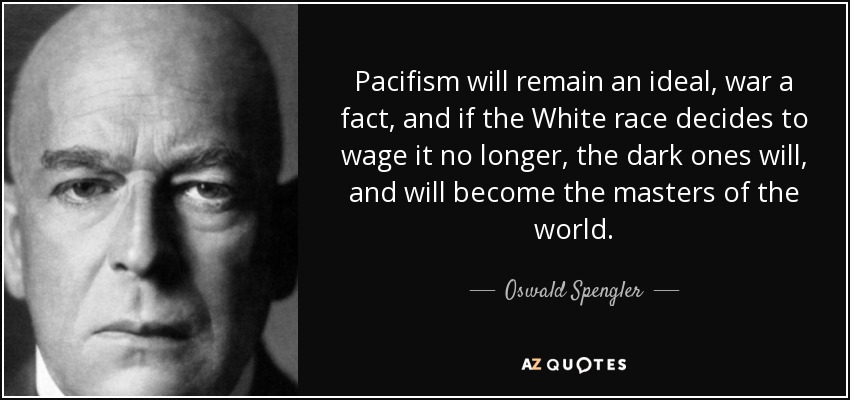 Pacifism will remain an ideal, war a fact, and if the White race decides to wage it no longer, the dark ones will, and will become the masters of the world. - Oswald Spengler