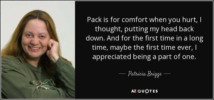 Pack is for comfort when you hurt, I thought, putting my head back down. And for the first time in a long time, maybe the first time ever, I appreciated being a part of one. - Patricia Briggs