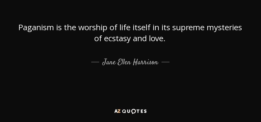 Paganism is the worship of life itself in its supreme mysteries of ecstasy and love. - Jane Ellen Harrison
