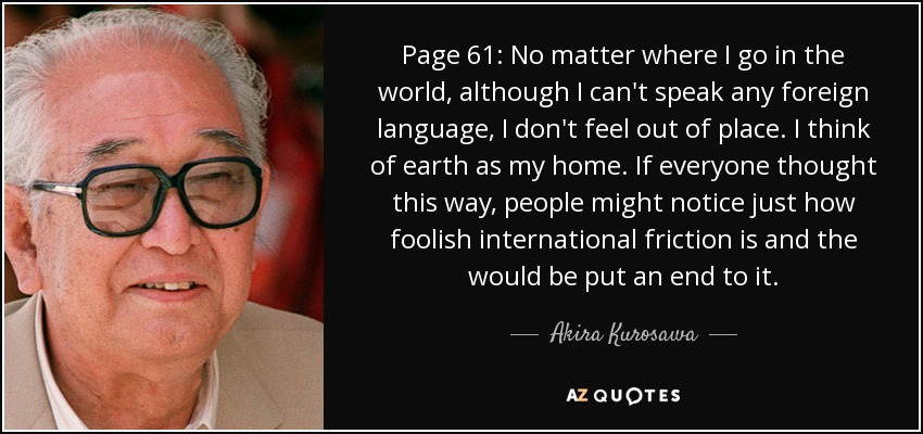 Page 61: No matter where I go in the world, although I can't speak any foreign language, I don't feel out of place. I think of earth as my home. If everyone thought this way, people might notice just how foolish international friction is and the would be put an end to it. - Akira Kurosawa