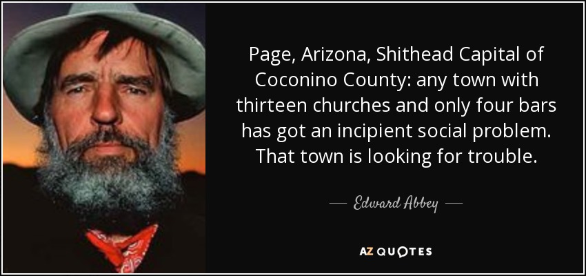 Page, Arizona, Shithead Capital of Coconino County: any town with thirteen churches and only four bars has got an incipient social problem. That town is looking for trouble. - Edward Abbey