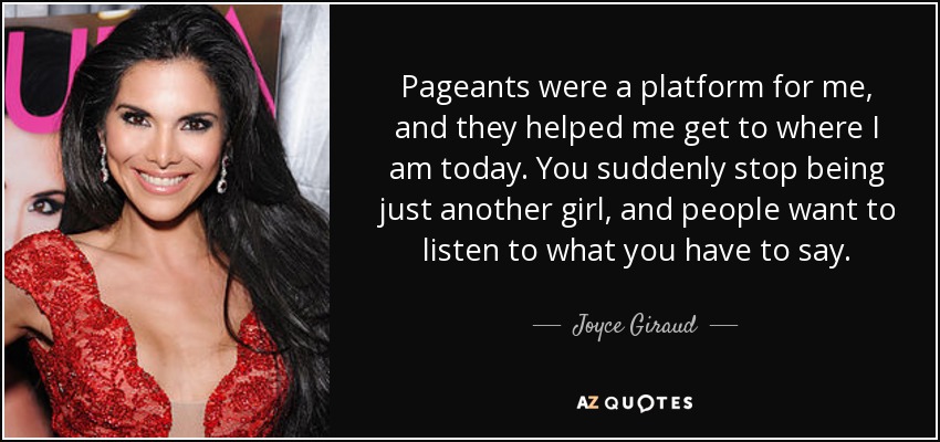 Pageants were a platform for me, and they helped me get to where I am today. You suddenly stop being just another girl, and people want to listen to what you have to say. - Joyce Giraud