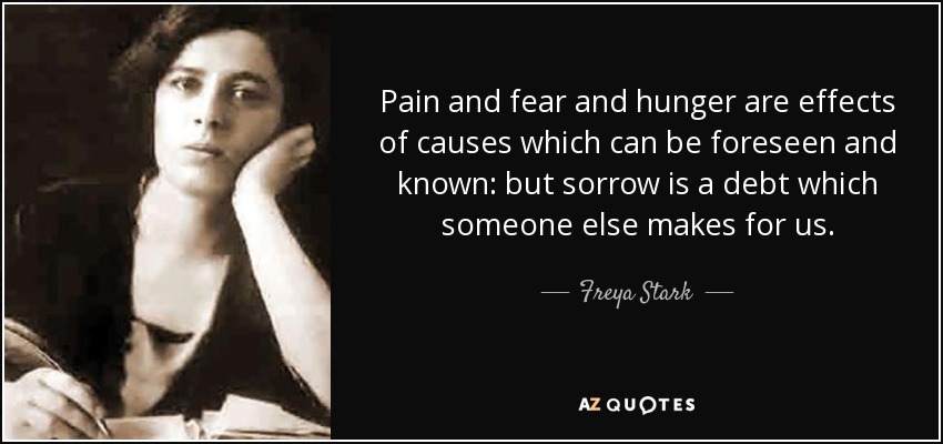 Pain and fear and hunger are effects of causes which can be foreseen and known: but sorrow is a debt which someone else makes for us. - Freya Stark