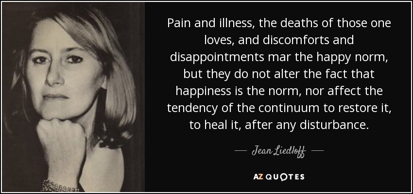 Pain and illness, the deaths of those one loves, and discomforts and disappointments mar the happy norm, but they do not alter the fact that happiness is the norm, nor affect the tendency of the continuum to restore it, to heal it, after any disturbance. - Jean Liedloff