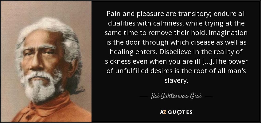 Pain and pleasure are transitory; endure all dualities with calmness, while trying at the same time to remove their hold. Imagination is the door through which disease as well as healing enters. Disbelieve in the reality of sickness even when you are ill [...].The power of unfulfilled desires is the root of all man's slavery. - Sri Yukteswar Giri